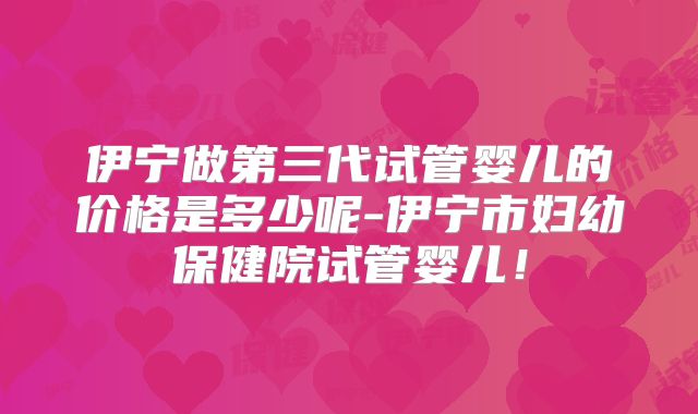 伊宁做第三代试管婴儿的价格是多少呢-伊宁市妇幼保健院试管婴儿!