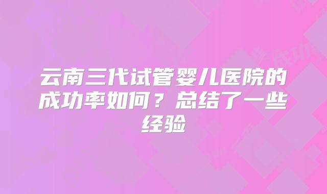 云南三代试管婴儿医院的成功率如何?总结了一些经验