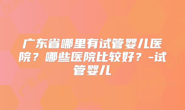 广东省哪里有试管婴儿医院？哪些医院比较好？-试管婴儿