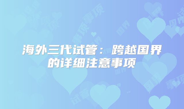 海外三代试管：跨越国界的详细注意事项