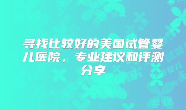 寻找比较好的美国试管婴儿医院，专业建议和评测分享