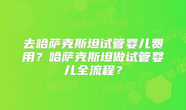 去哈萨克斯坦试管婴儿费用？哈萨克斯坦做试管婴儿全流程？