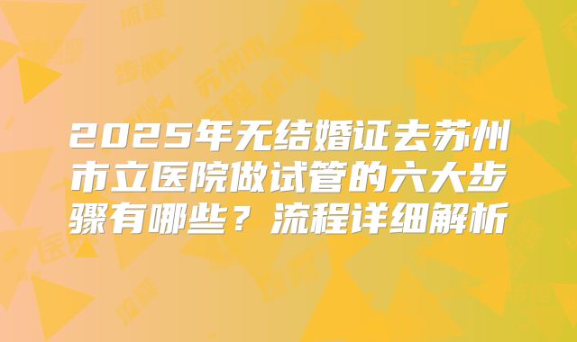 2025年无结婚证去苏州市立医院做试管的六大步骤有哪些?流程详细解析