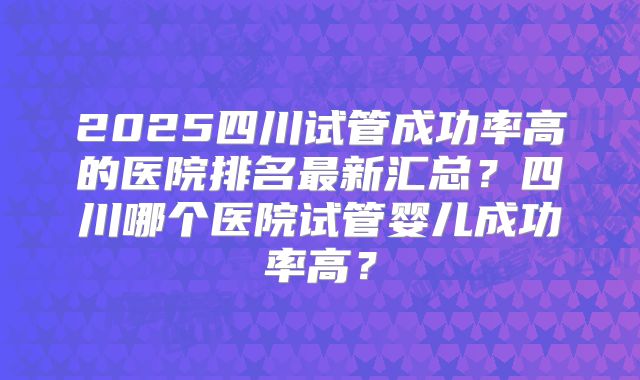2025四川试管成功率高的医院排名最新汇总？四川哪个医院试管婴儿成功率高？