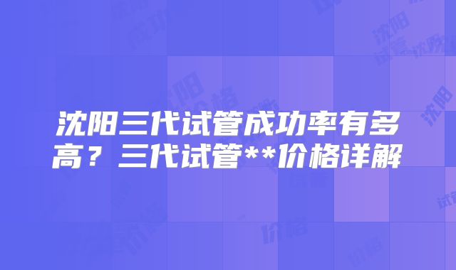 沈阳三代试管成功率有多高？三代试管**价格详解