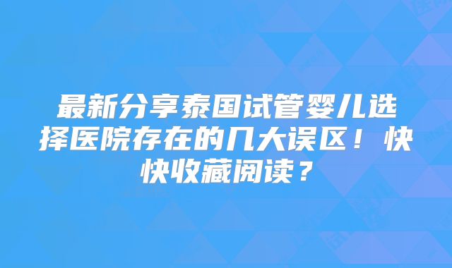 最新分享泰国试管婴儿选择医院存在的几大误区!快快收藏阅读?