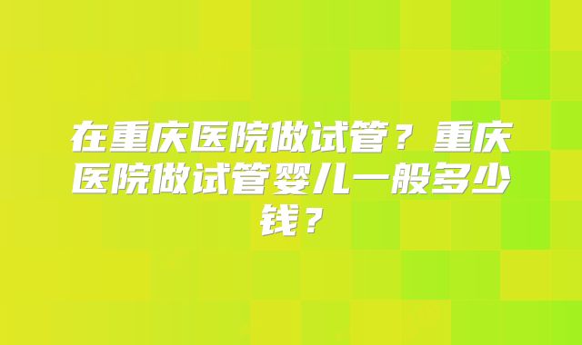 在重庆医院做试管？重庆医院做试管婴儿一般多少钱？