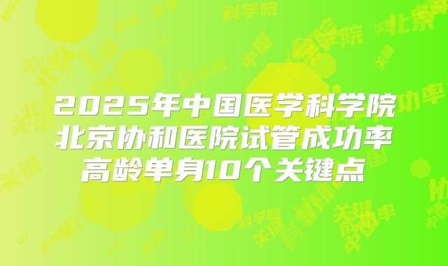 2025年中国医学科学院北京协和医院试管成功率高龄单身10个关键点