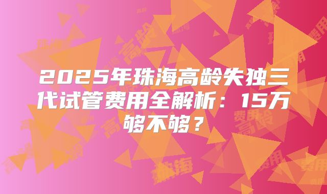 2025年珠海高龄失独三代试管费用全解析：15万够不够？