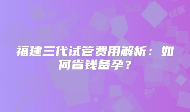 福建三代试管费用解析：如何省钱备孕？