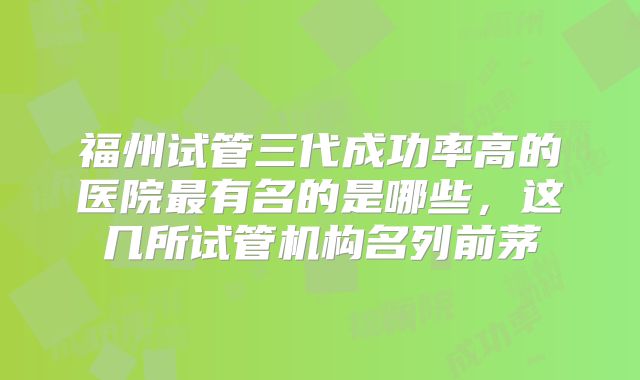 福州试管三代成功率高的医院最有名的是哪些，这几所试管机构名列前茅