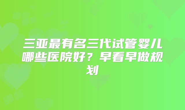 三亚最有名三代试管婴儿哪些医院好？早看早做规划