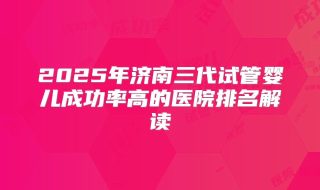 2025年济南三代试管婴儿成功率高的医院排名解读