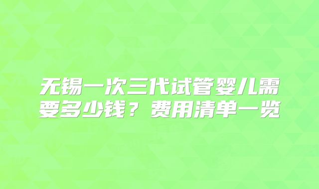无锡一次三代试管婴儿需要多少钱？费用清单一览