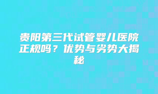 贵阳第三代试管婴儿医院正规吗？优势与劣势大揭秘