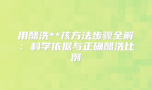 用醋洗**孩方法步骤全解：科学依据与正确醋洗比例