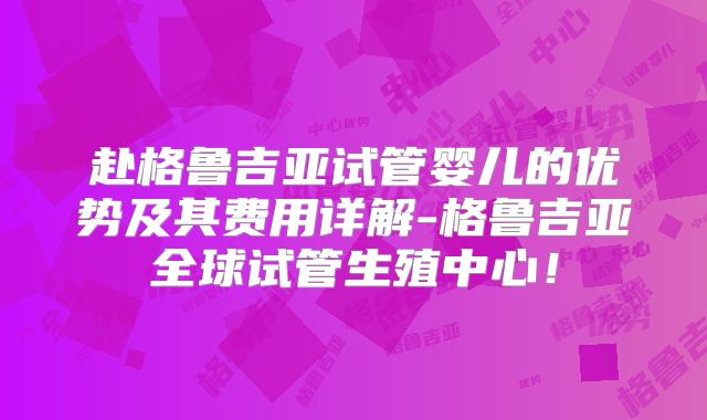 赴格鲁吉亚试管婴儿的优势及其费用详解-格鲁吉亚全球试管生殖中心！