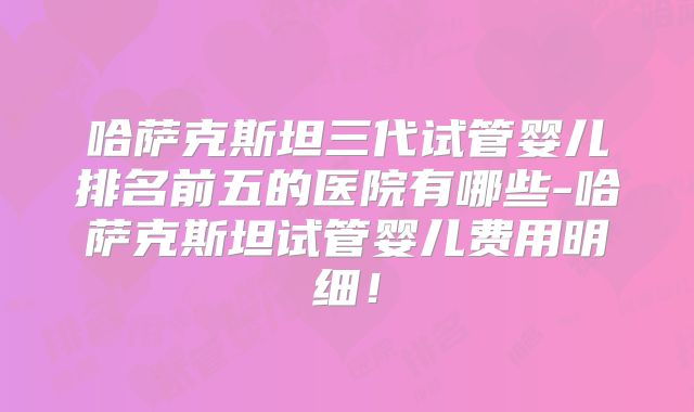 哈萨克斯坦三代试管婴儿排名前五的医院有哪些-哈萨克斯坦试管婴儿费用明细！