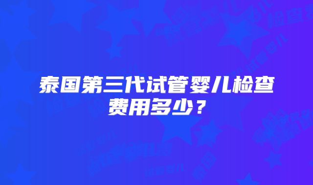 泰国第三代试管婴儿检查费用多少？