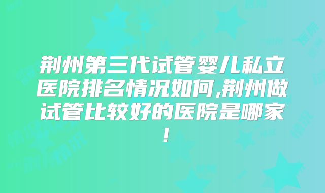 荆州第三代试管婴儿私立医院排名情况如何,荆州做试管比较好的医院是哪家！