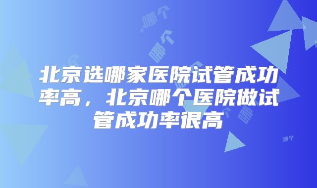 北京选哪家医院试管成功率高，北京哪个医院做试管成功率很高
