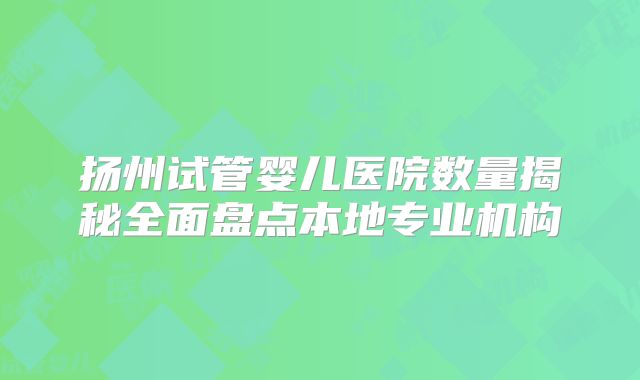 扬州试管婴儿医院数量揭秘全面盘点本地专业机构