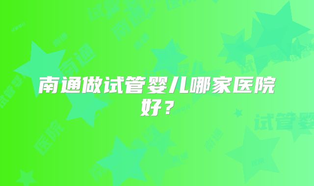 南通做试管婴儿哪家医院好？