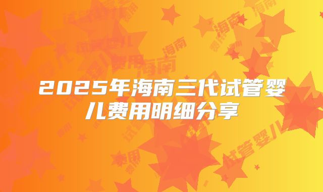 2025年海南三代试管婴儿费用明细分享