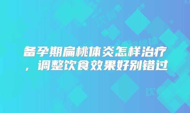 备孕期扁桃体炎怎样治疗,调整饮食效果好别错过