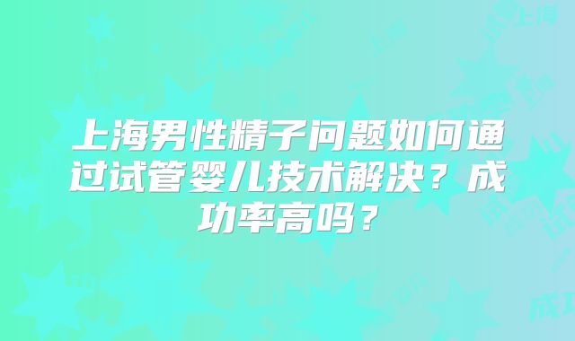 上海男性精子问题如何通过试管婴儿技术解决？成功率高吗？