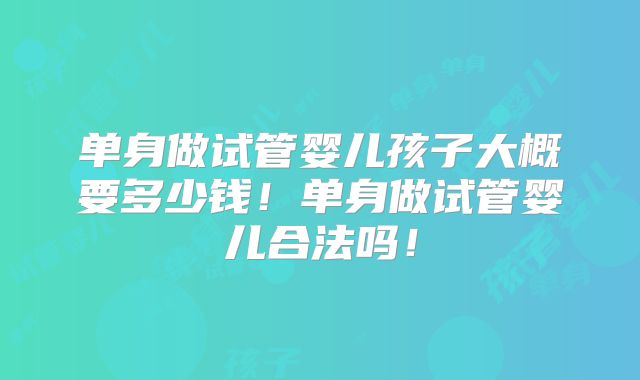 单身做试管婴儿孩子大概要多少钱！单身做试管婴儿合法吗！
