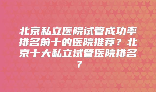 北京私立医院试管成功率排名前十的医院推荐？北京十大私立试管医院排名？