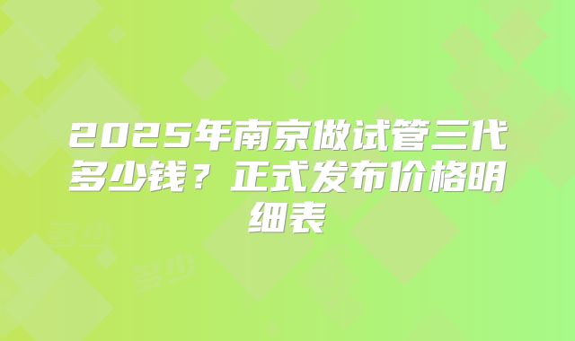 2025年南京做试管三代多少钱？正式发布价格明细表