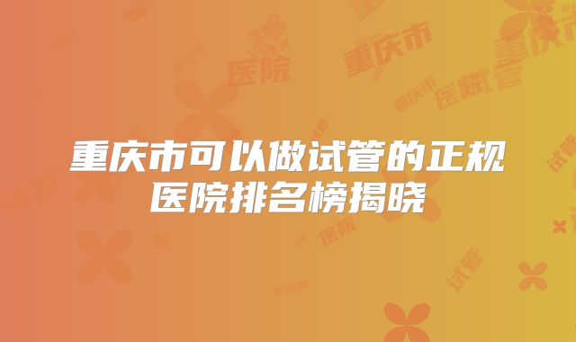 重庆市可以做试管的正规医院排名榜揭晓