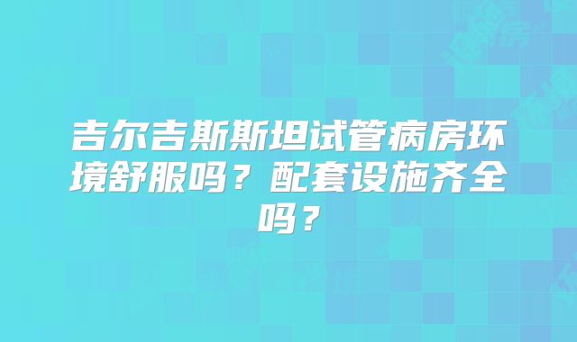 吉尔吉斯斯坦试管病房环境舒服吗？配套设施齐全吗？