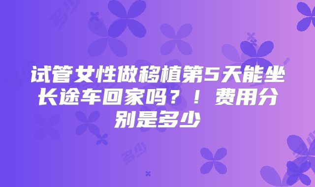 试管女性做移植第5天能坐长途车回家吗?!费用分别是多少