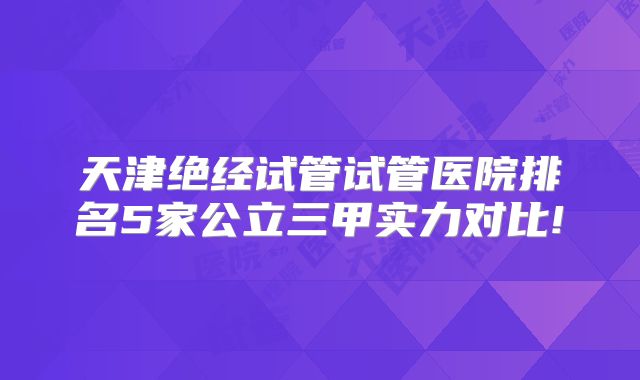 天津绝经试管试管医院排名5家公立三甲实力对比!