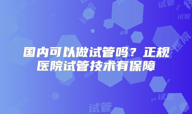 国内可以做试管吗?正规医院试管技术有保障