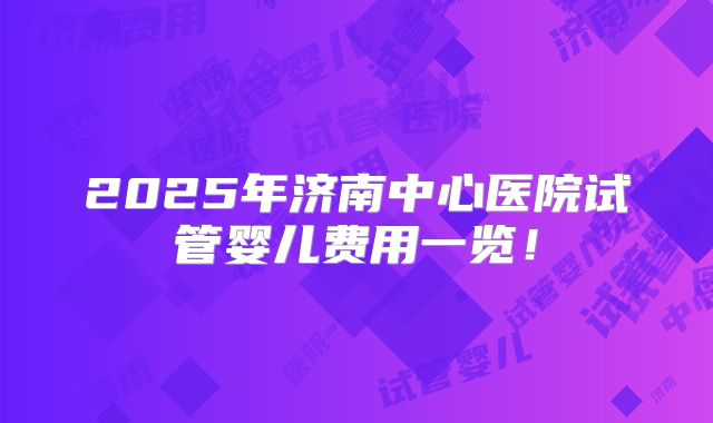 2025年济南中心医院试管婴儿费用一览！