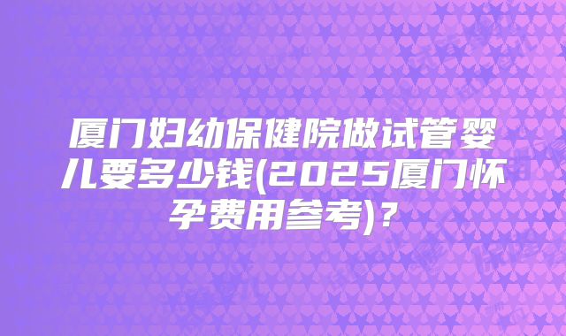厦门妇幼保健院做试管婴儿要多少钱(2025厦门怀孕费用参考)?