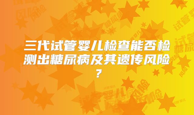 三代试管婴儿检查能否检测出糖尿病及其遗传风险？