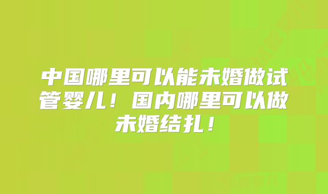 中国哪里可以能未婚做试管婴儿！国内哪里可以做未婚结扎！