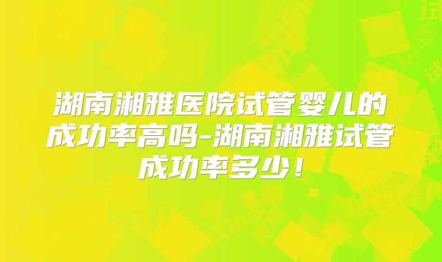 湖南湘雅医院试管婴儿的成功率高吗-湖南湘雅试管成功率多少！