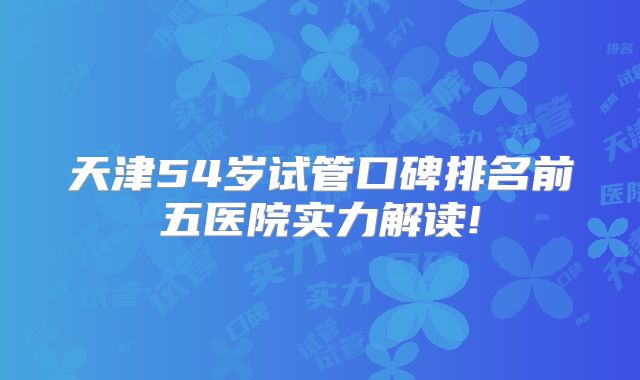 天津54岁试管口碑排名前五医院实力解读!