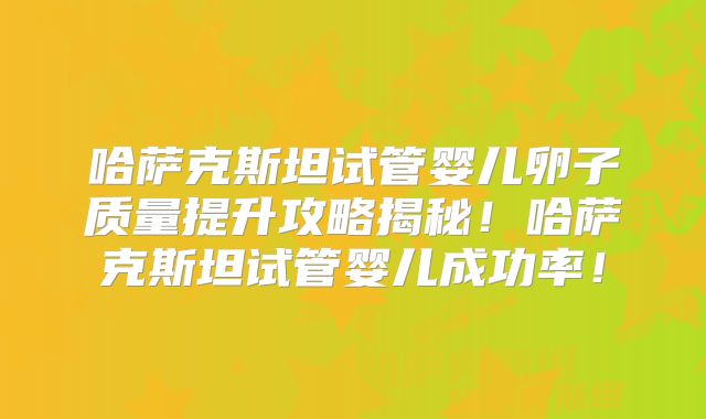 哈萨克斯坦试管婴儿卵子质量提升攻略揭秘！哈萨克斯坦试管婴儿成功率！