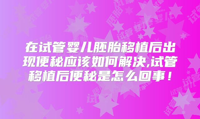 在试管婴儿胚胎移植后出现便秘应该如何解决,试管移植后便秘是怎么回事！