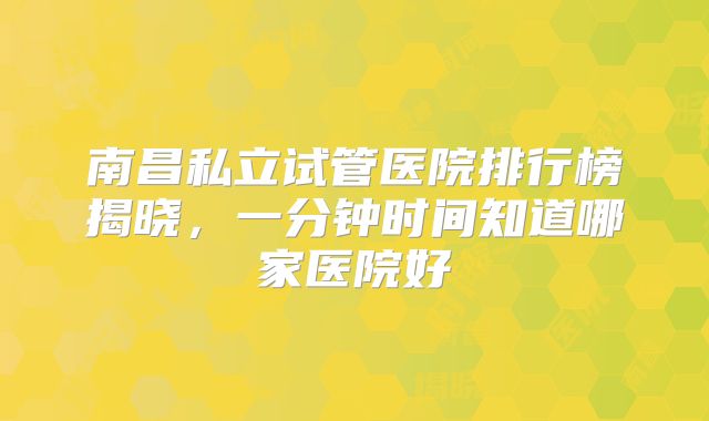 南昌私立试管医院排行榜揭晓，一分钟时间知道哪家医院好