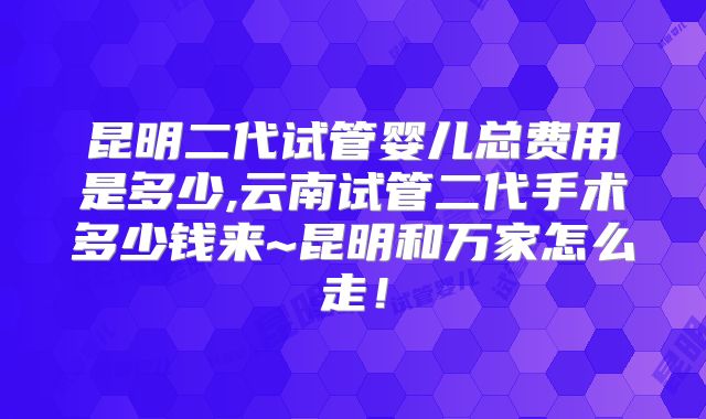 昆明二代试管婴儿总费用是多少,云南试管二代手术多少钱来~昆明和万家怎么走！