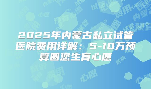 2025年内蒙古私立试管医院费用详解:5-10万预算圆您生育心愿