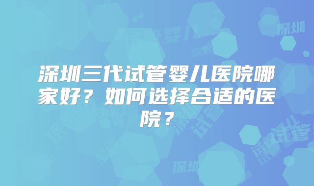 深圳三代试管婴儿医院哪家好?如何选择合适的医院?